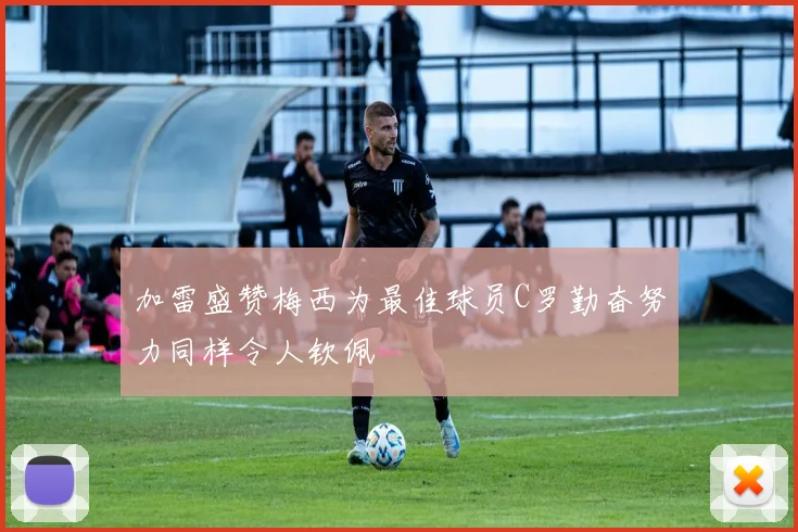 加雷盛赞梅西为最佳球员C罗勤奋努力同样令人钦佩