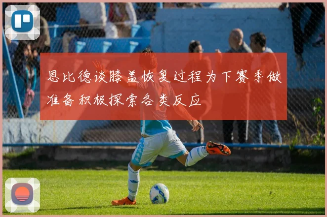 恩比德谈膝盖恢复过程为下赛季做准备积极探索各类反应