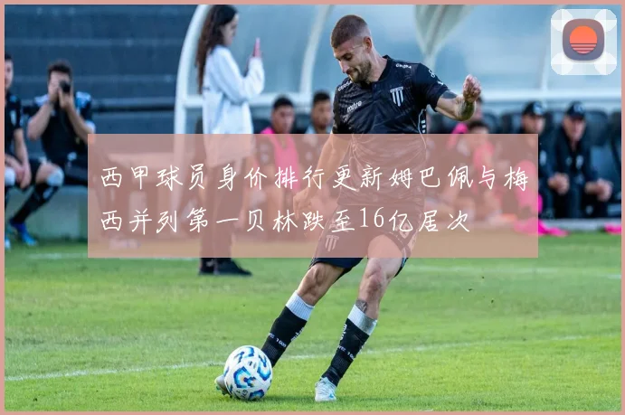 西甲球员身价排行更新姆巴佩与梅西并列第一贝林跌至16亿居次