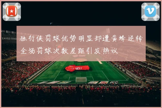 独行侠罚球优势明显却遭黄蜂逆转全场罚球次数差距引发热议