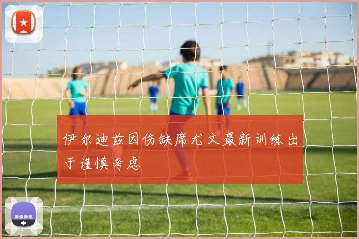 伊尔迪兹因伤缺席尤文最新训练出于谨慎考虑