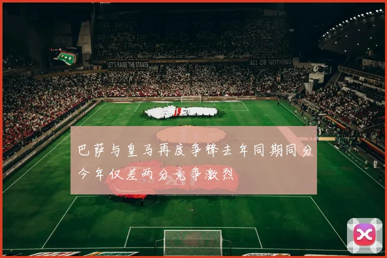 巴萨与皇马再度争锋去年同期同分今年仅差两分竞争激烈