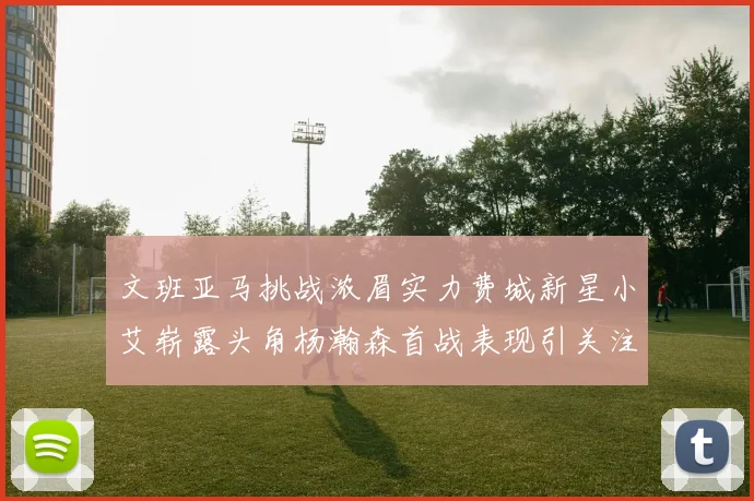 文班亚马挑战浓眉实力费城新星小艾崭露头角杨瀚森首战表现引关注