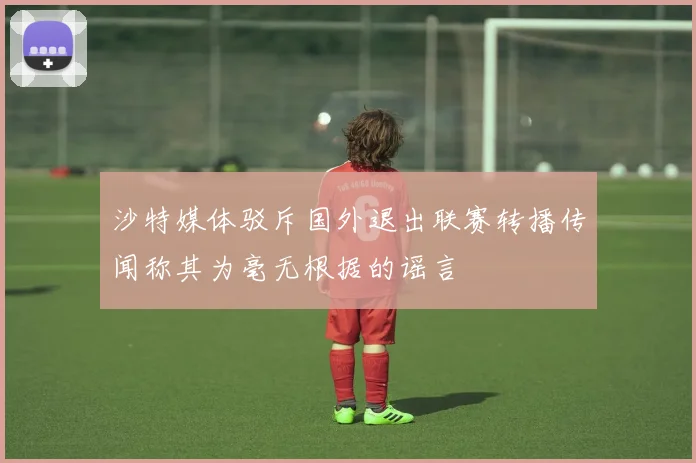 沙特媒体驳斥国外退出联赛转播传闻称其为毫无根据的谣言