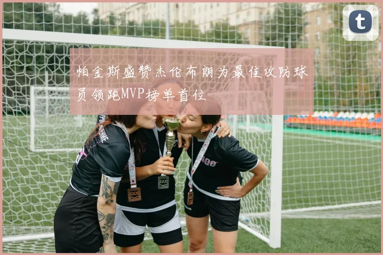 帕金斯盛赞杰伦布朗为最佳攻防球员领跑MVP榜单首位