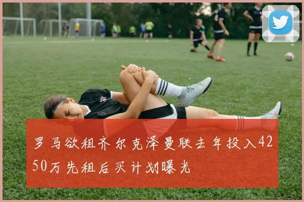 罗马欲租齐尔克泽曼联去年投入4250万先租后买计划曝光