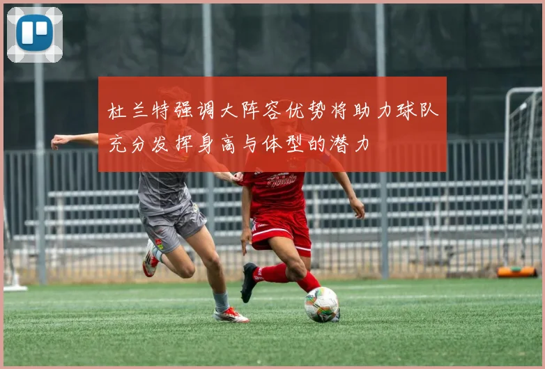 杜兰特强调大阵容优势将助力球队充分发挥身高与体型的潜力