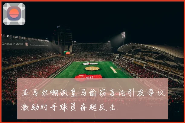 亚马尔嘲讽皇马偷窃言论引发争议激励对手球员奋起反击