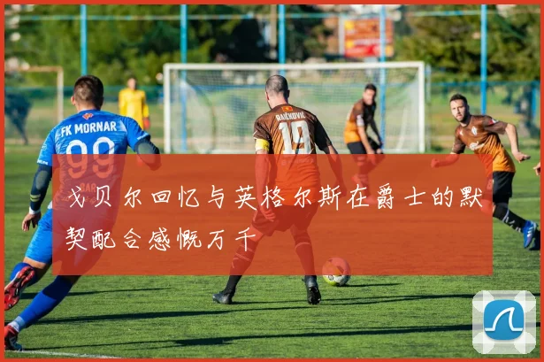 戈贝尔回忆与英格尔斯在爵士的默契配合感慨万千