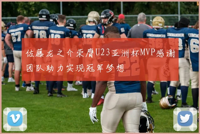 佐藤龙之介荣膺U23亚洲杯MVP感谢团队助力实现冠军梦想