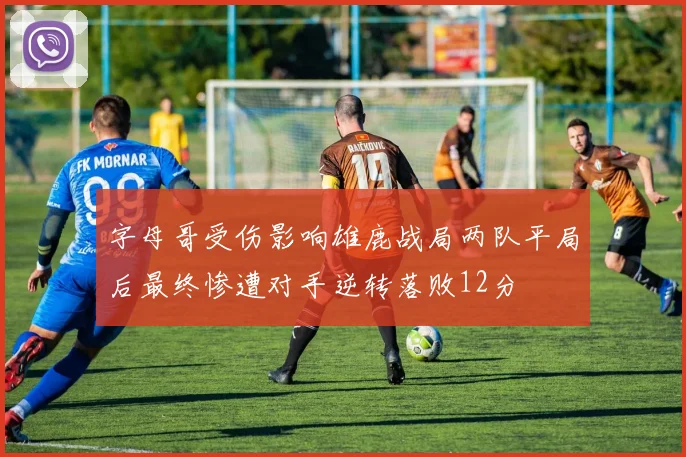 字母哥受伤影响雄鹿战局两队平局后最终惨遭对手逆转落败12分