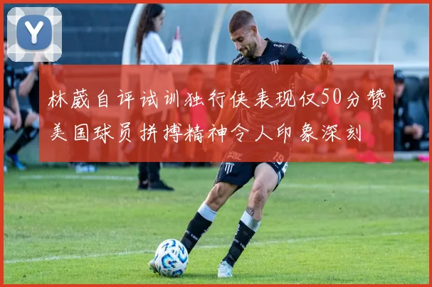林葳自评试训独行侠表现仅50分赞美国球员拼搏精神令人印象深刻
