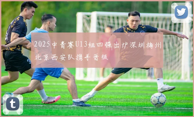 2025中青赛U13组四强出炉深圳梅州北京西安队携手晋级