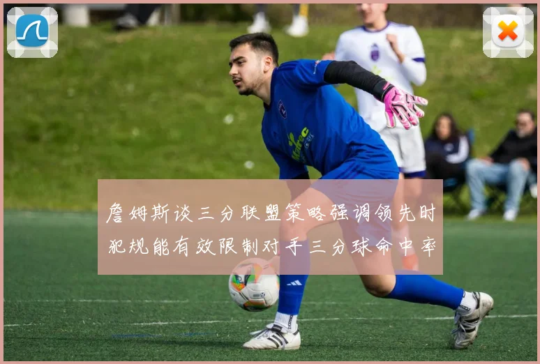 詹姆斯谈三分联盟策略强调领先时犯规能有效限制对手三分球命中率