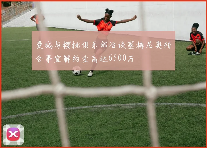 曼城与樱桃俱乐部洽谈塞梅尼奥转会事宜解约金高达6500万
