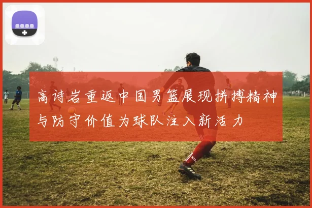 高诗岩重返中国男篮展现拼搏精神与防守价值为球队注入新活力