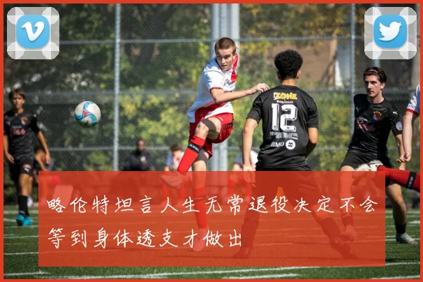 略伦特坦言人生无常退役决定不会等到身体透支才做出