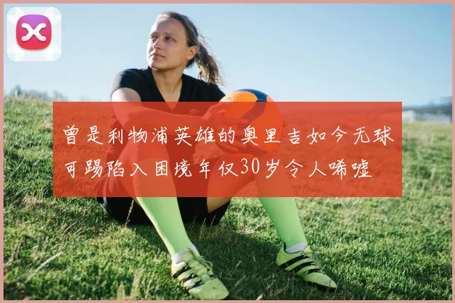 曾是利物浦英雄的奥里吉如今无球可踢陷入困境年仅30岁令人唏嘘