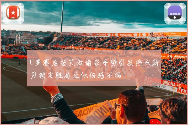 C罗赛后苦笑做偷窃手势引发热议新月锁定胜局让他倍感不满