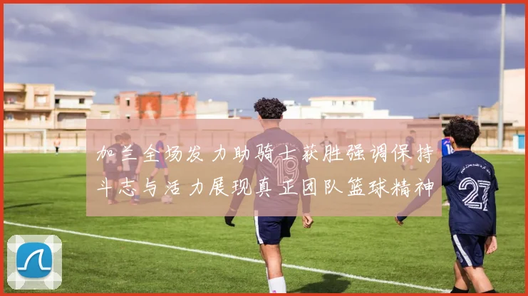 加兰全场发力助骑士获胜强调保持斗志与活力展现真正团队篮球精神