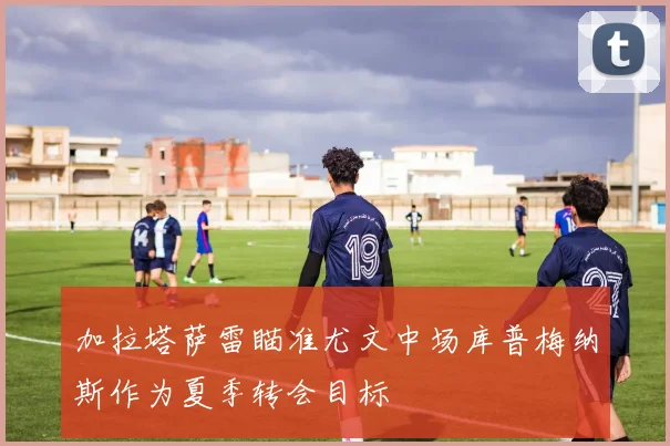 加拉塔萨雷瞄准尤文中场库普梅纳斯作为夏季转会目标