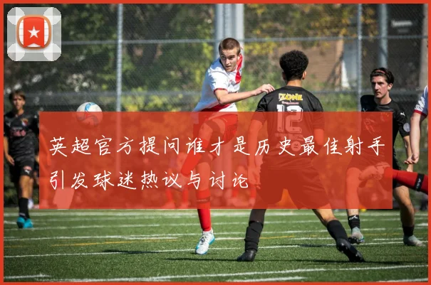 英超官方提问谁才是历史最佳射手引发球迷热议与讨论