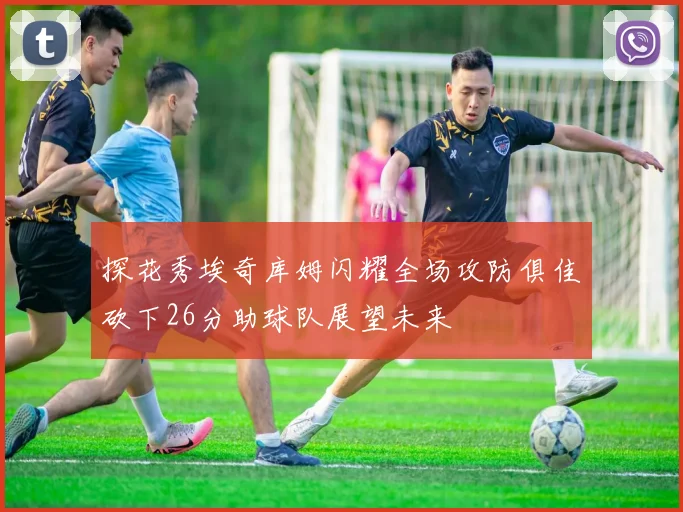 探花秀埃奇库姆闪耀全场攻防俱佳砍下26分助球队展望未来