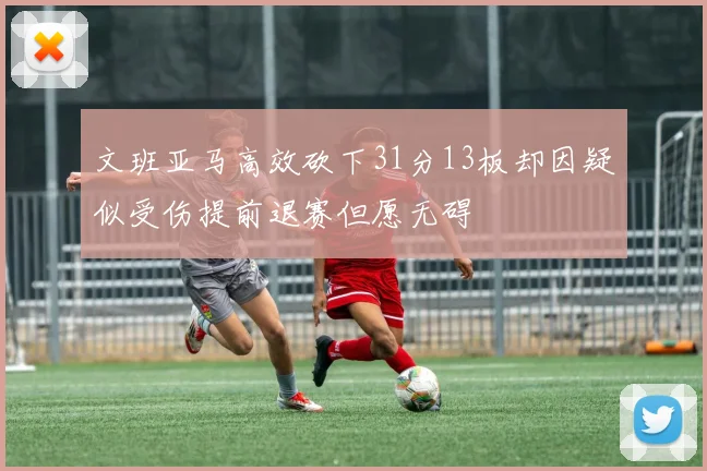 文班亚马高效砍下31分13板却因疑似受伤提前退赛但愿无碍