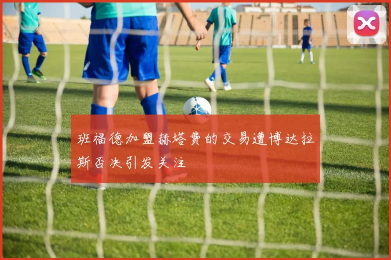 班福德加盟赫塔费的交易遭博达拉斯否决引发关注