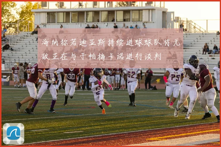 海纳称若迪亚斯持续进球球队将无敌正在与于帕梅卡诺进行谈判