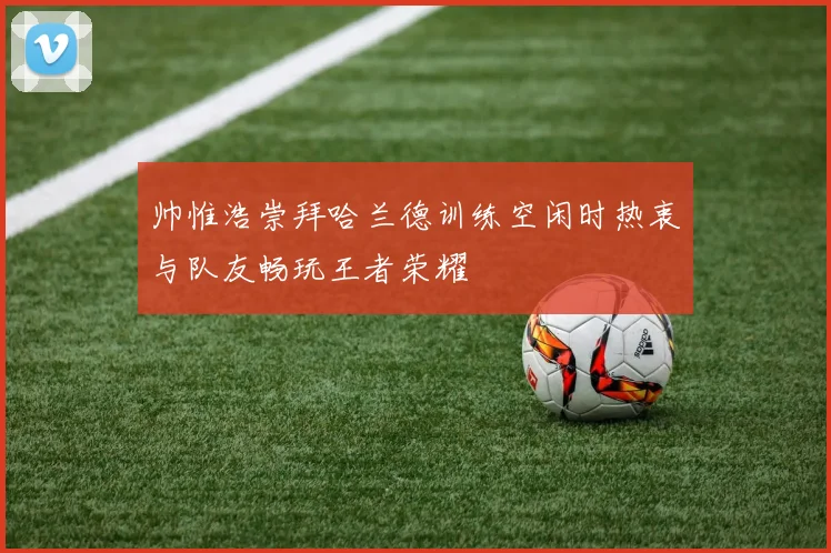 帅惟浩崇拜哈兰德训练空闲时热衷与队友畅玩王者荣耀