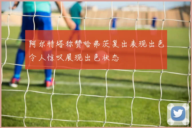 阿尔特塔称赞哈弗茨复出表现出色令人惊叹展现出色状态