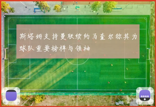 斯塔姆支持曼联续约马奎尔称其为球队重要榜样与领袖