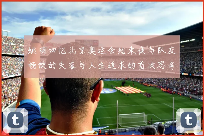 姚明回忆北京奥运会结束夜与队友畅饮的失落与人生追求的首次思考