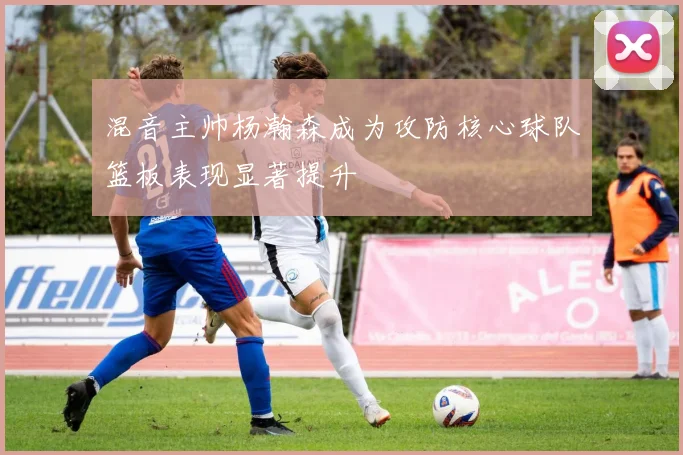 混音主帅杨瀚森成为攻防核心球队篮板表现显著提升