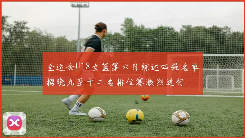 全运会U18女篮第六日综述四强名单揭晓九至十二名排位赛激烈进行