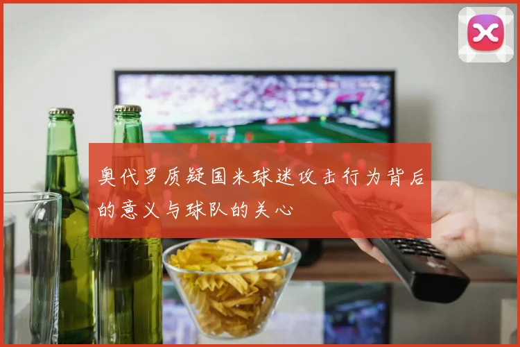 奥代罗质疑国米球迷攻击行为背后的意义与球队的关心