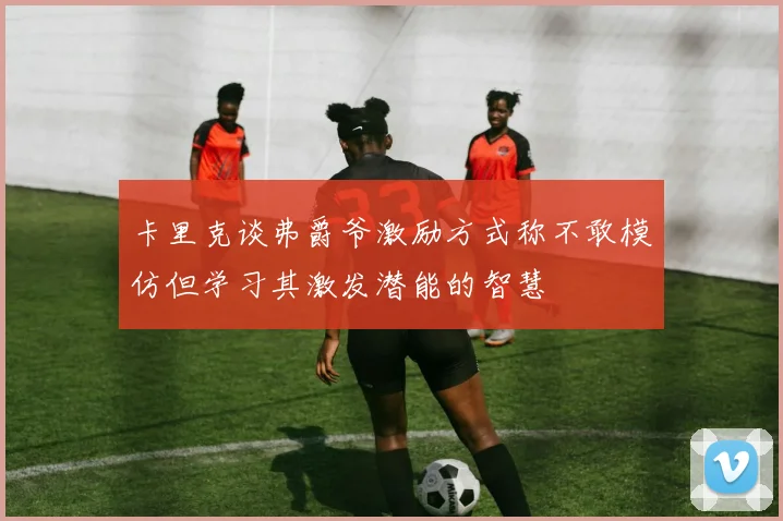卡里克谈弗爵爷激励方式称不敢模仿但学习其激发潜能的智慧