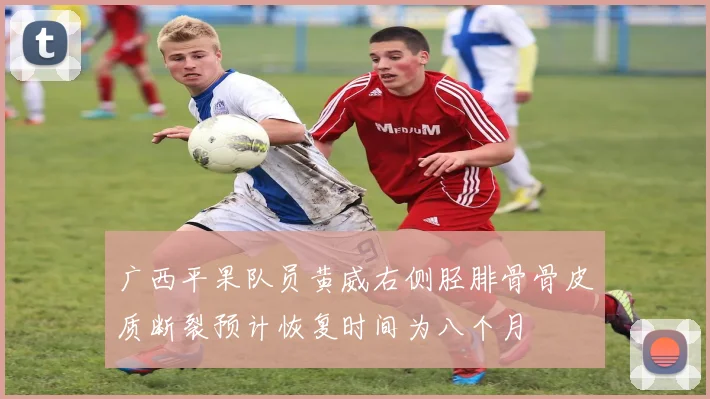广西平果队员黄威右侧胫腓骨骨皮质断裂预计恢复时间为八个月