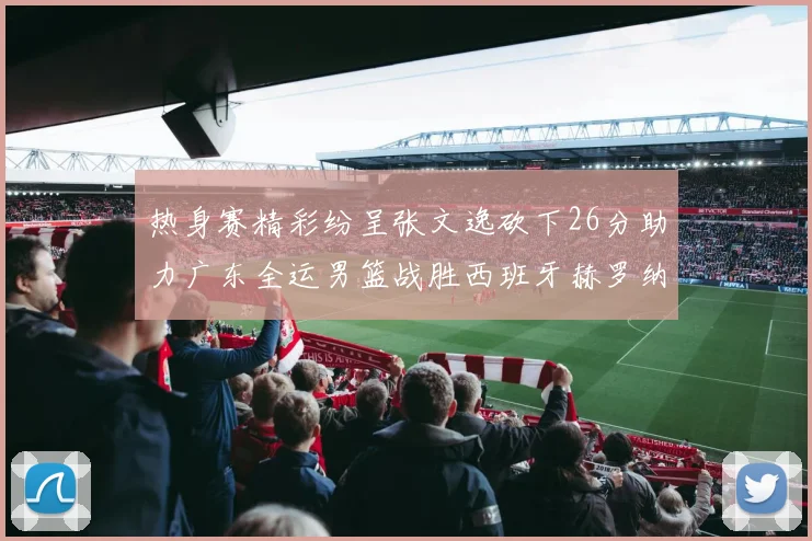 热身赛精彩纷呈张文逸砍下26分助力广东全运男篮战胜西班牙赫罗纳队