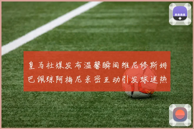 皇马社媒发布温馨瞬间维尼修斯姆巴佩琼阿梅尼亲密互动引发球迷热议
