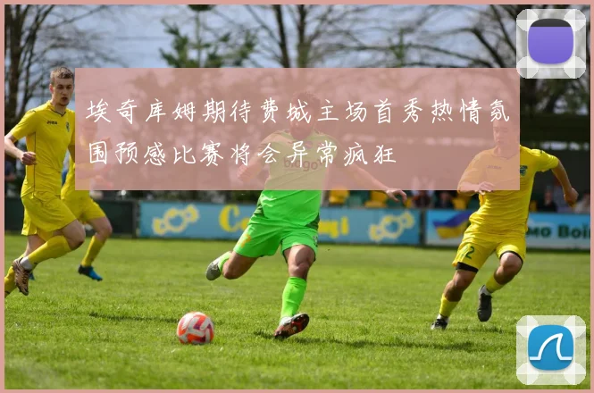 埃奇库姆期待费城主场首秀热情氛围预感比赛将会异常疯狂