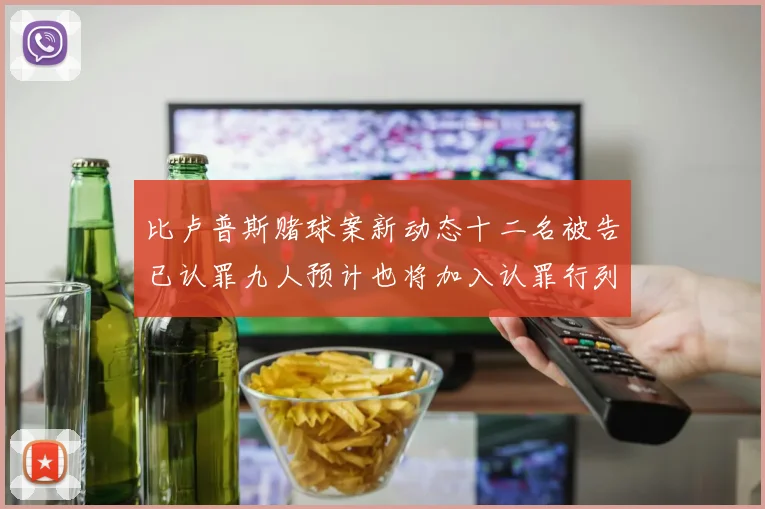 比卢普斯赌球案新动态十二名被告已认罪九人预计也将加入认罪行列