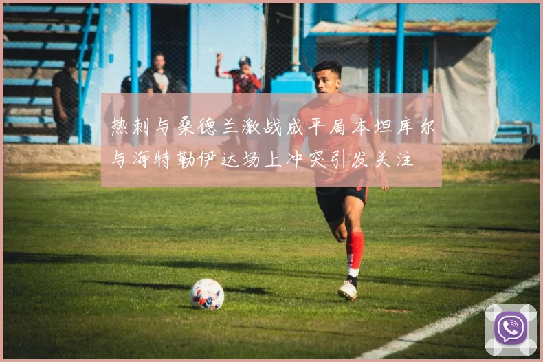 热刺与桑德兰激战成平局本坦库尔与海特勒伊达场上冲突引发关注
