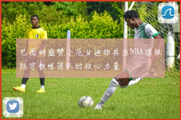 巴图姆盛赞小范甘迪称其为NBA顶级防守教练团队的核心力量