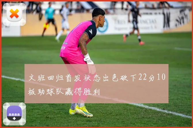 文班回归首发状态出色砍下22分10板助球队赢得胜利