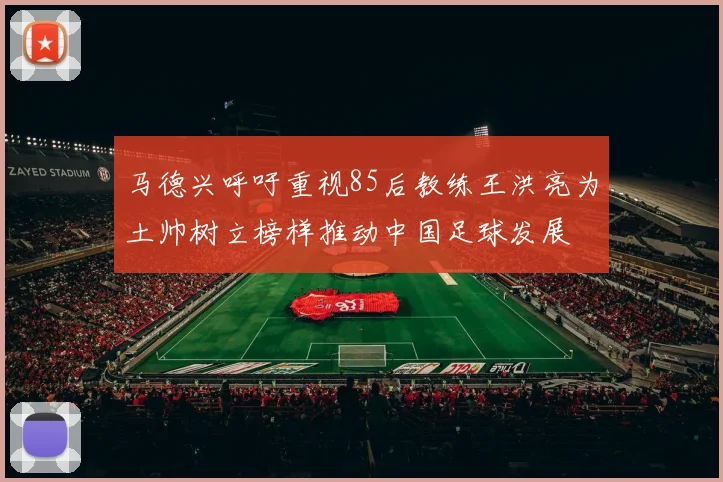 马德兴呼吁重视85后教练王洪亮为土帅树立榜样推动中国足球发展