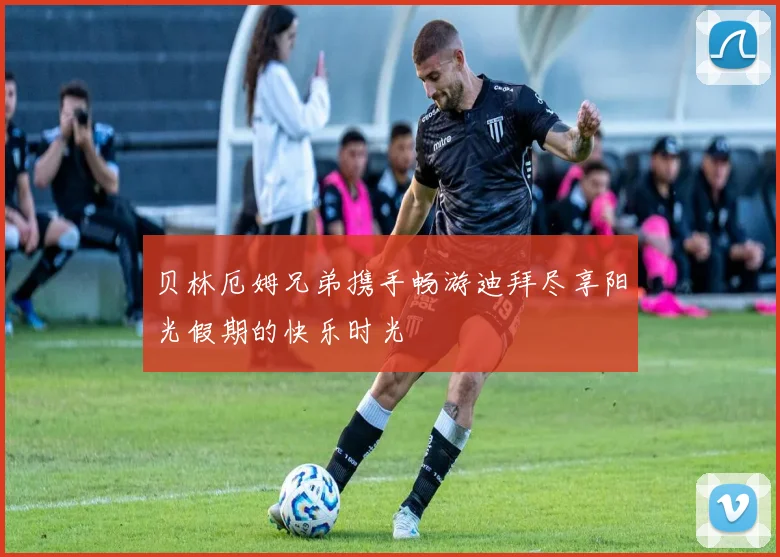 贝林厄姆兄弟携手畅游迪拜尽享阳光假期的快乐时光
