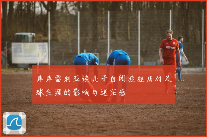 库库雷利亚谈儿子自闭症经历对足球生涯的影响与迷茫感